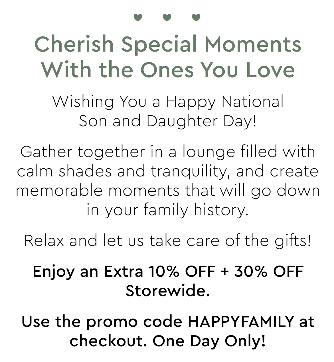 Cherish Special Moments With the Ones You Love Wishing You a Happy National Son and Daughter Day! Gather together in a lounge filled with calm shades and tranquility, and create memorable moments that will go down in your family history. Relax and let us take care of the gifts! Enjoy an Extra 10% OFF 30% OFF Storewide. Use the promo code HAPPYFAMILY at checkout. One Day Only! 
